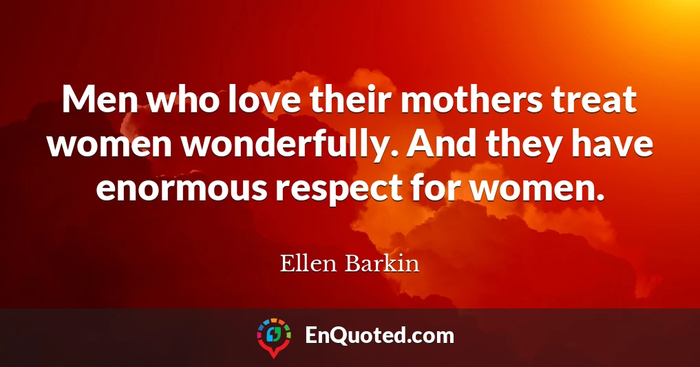 Men who love their mothers treat women wonderfully. And they have enormous respect for women.