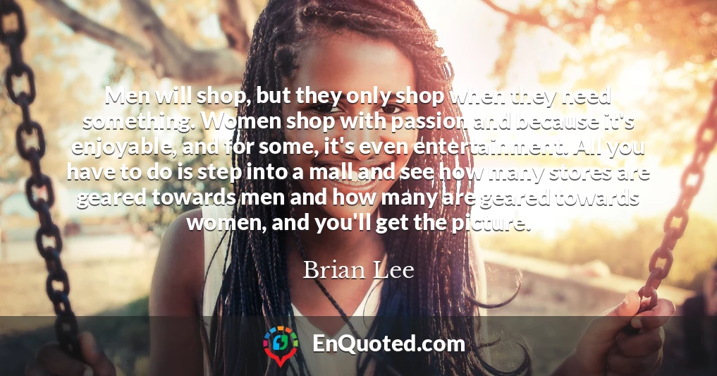 Men will shop, but they only shop when they need something. Women shop with passion and because it's enjoyable, and for some, it's even entertainment. All you have to do is step into a mall and see how many stores are geared towards men and how many are geared towards women, and you'll get the picture.