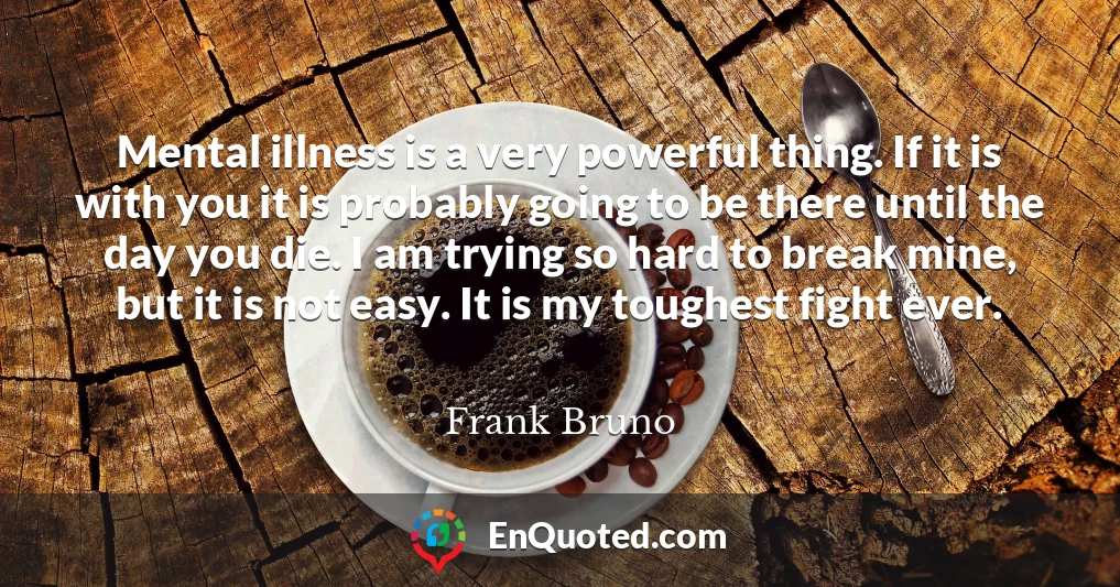 Mental illness is a very powerful thing. If it is with you it is probably going to be there until the day you die. I am trying so hard to break mine, but it is not easy. It is my toughest fight ever.