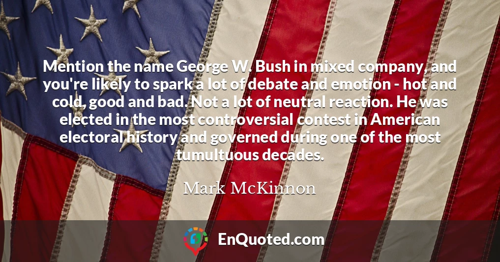 Mention the name George W. Bush in mixed company, and you're likely to spark a lot of debate and emotion - hot and cold, good and bad. Not a lot of neutral reaction. He was elected in the most controversial contest in American electoral history and governed during one of the most tumultuous decades.