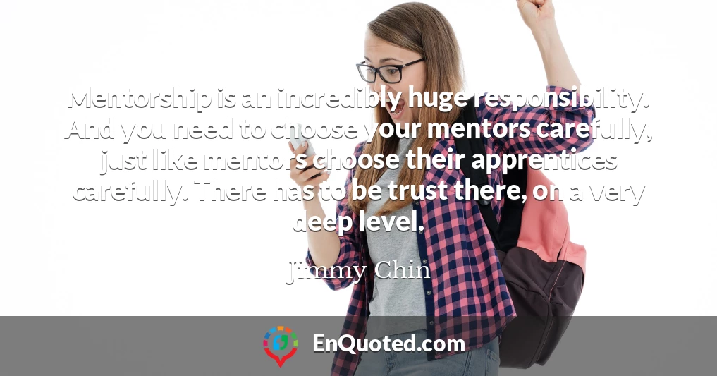 Mentorship is an incredibly huge responsibility. And you need to choose your mentors carefully, just like mentors choose their apprentices carefully. There has to be trust there, on a very deep level.