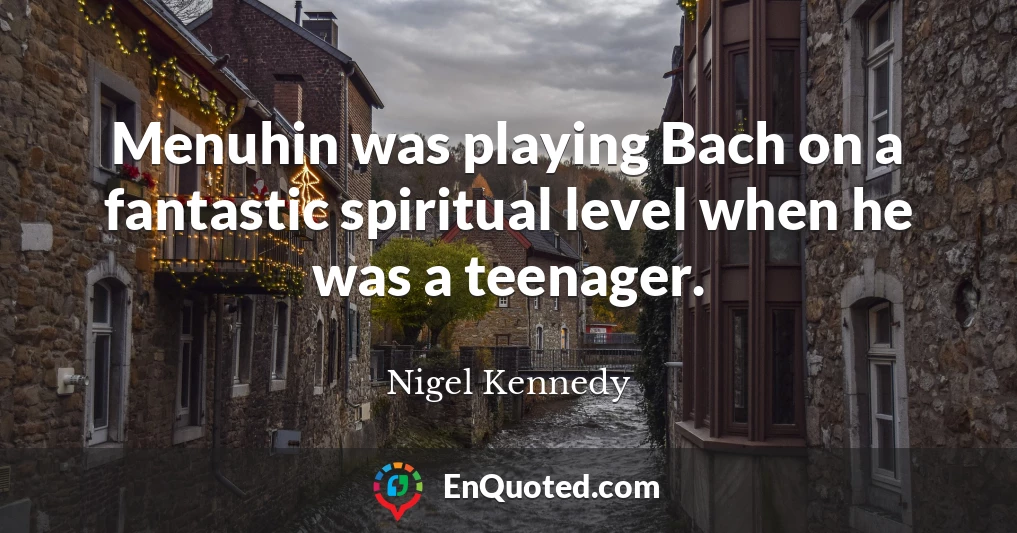 Menuhin was playing Bach on a fantastic spiritual level when he was a teenager.