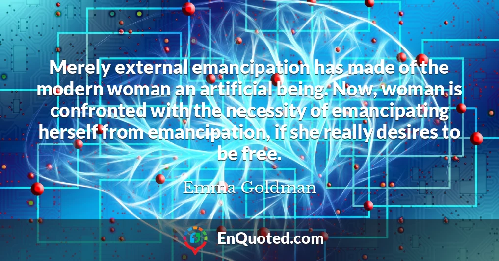 Merely external emancipation has made of the modern woman an artificial being. Now, woman is confronted with the necessity of emancipating herself from emancipation, if she really desires to be free.