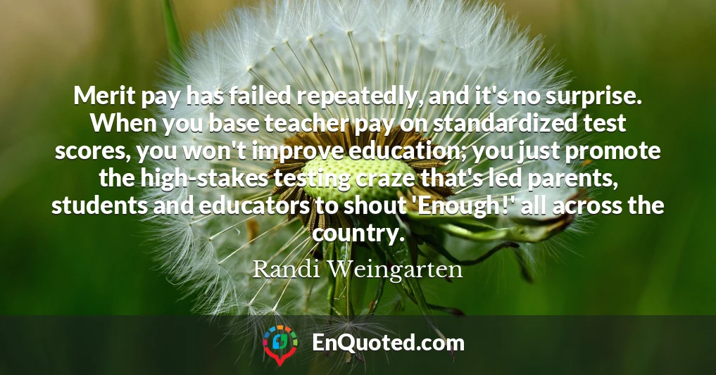 Merit pay has failed repeatedly, and it's no surprise. When you base teacher pay on standardized test scores, you won't improve education; you just promote the high-stakes testing craze that's led parents, students and educators to shout 'Enough!' all across the country.