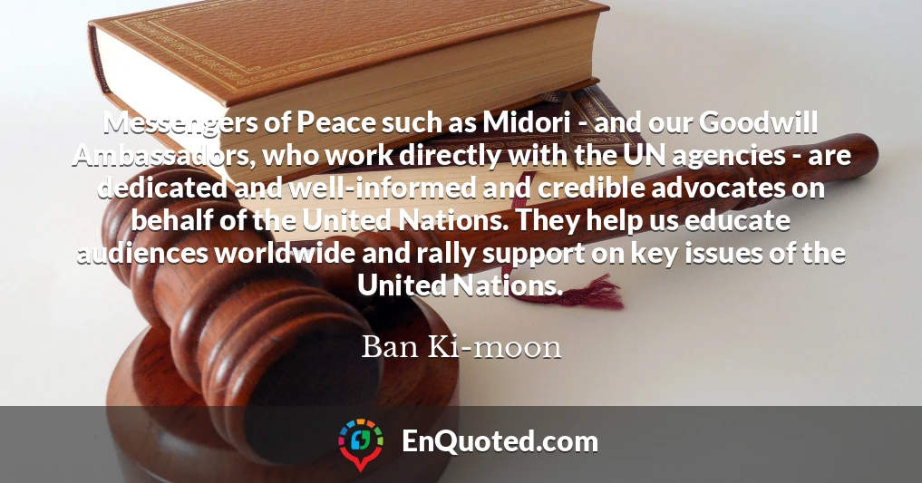 Messengers of Peace such as Midori - and our Goodwill Ambassadors, who work directly with the UN agencies - are dedicated and well-informed and credible advocates on behalf of the United Nations. They help us educate audiences worldwide and rally support on key issues of the United Nations.