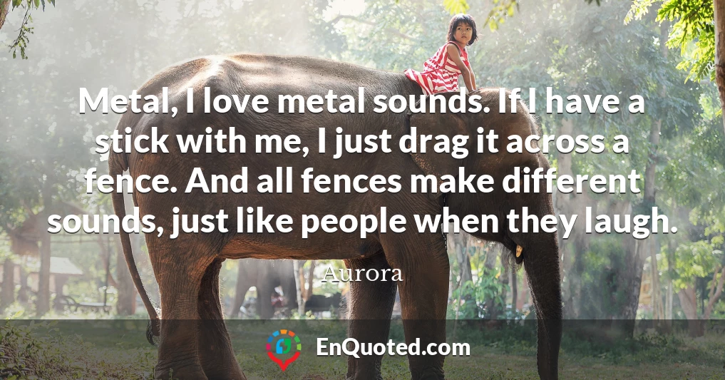 Metal, I love metal sounds. If I have a stick with me, I just drag it across a fence. And all fences make different sounds, just like people when they laugh.