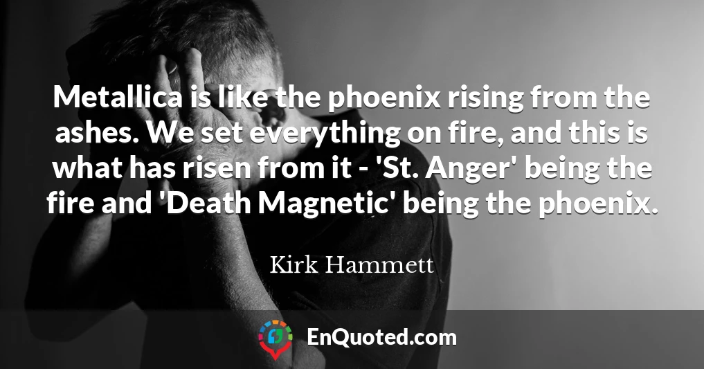 Metallica is like the phoenix rising from the ashes. We set everything on fire, and this is what has risen from it - 'St. Anger' being the fire and 'Death Magnetic' being the phoenix.