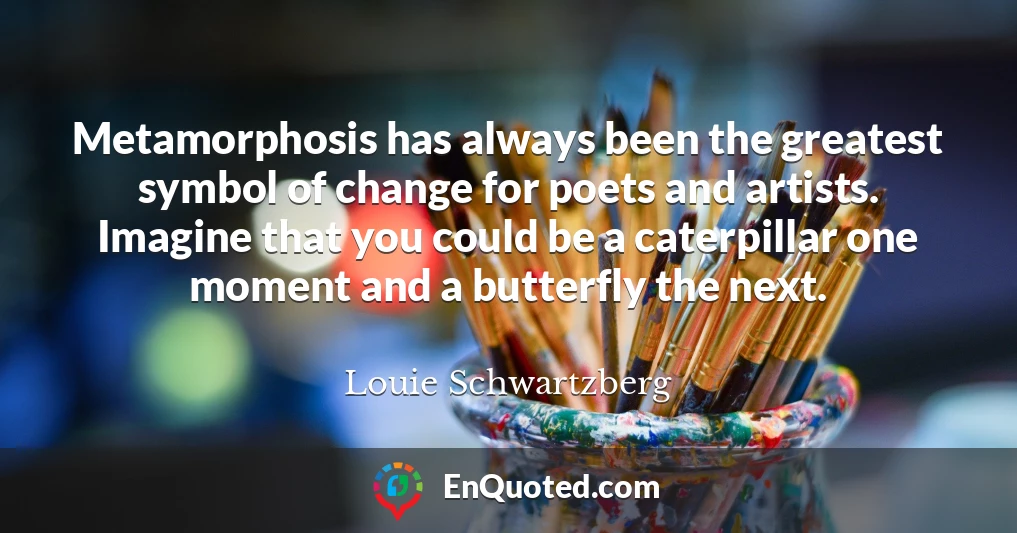 Metamorphosis has always been the greatest symbol of change for poets and artists. Imagine that you could be a caterpillar one moment and a butterfly the next.