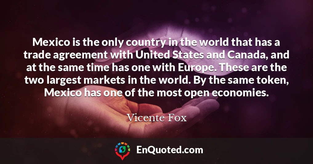 Mexico is the only country in the world that has a trade agreement with United States and Canada, and at the same time has one with Europe. These are the two largest markets in the world. By the same token, Mexico has one of the most open economies.