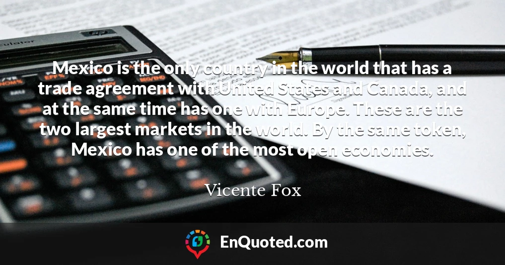 Mexico is the only country in the world that has a trade agreement with United States and Canada, and at the same time has one with Europe. These are the two largest markets in the world. By the same token, Mexico has one of the most open economies.