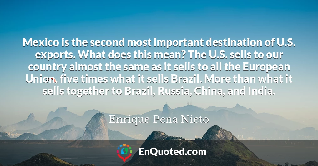 Mexico is the second most important destination of U.S. exports. What does this mean? The U.S. sells to our country almost the same as it sells to all the European Union, five times what it sells Brazil. More than what it sells together to Brazil, Russia, China, and India.
