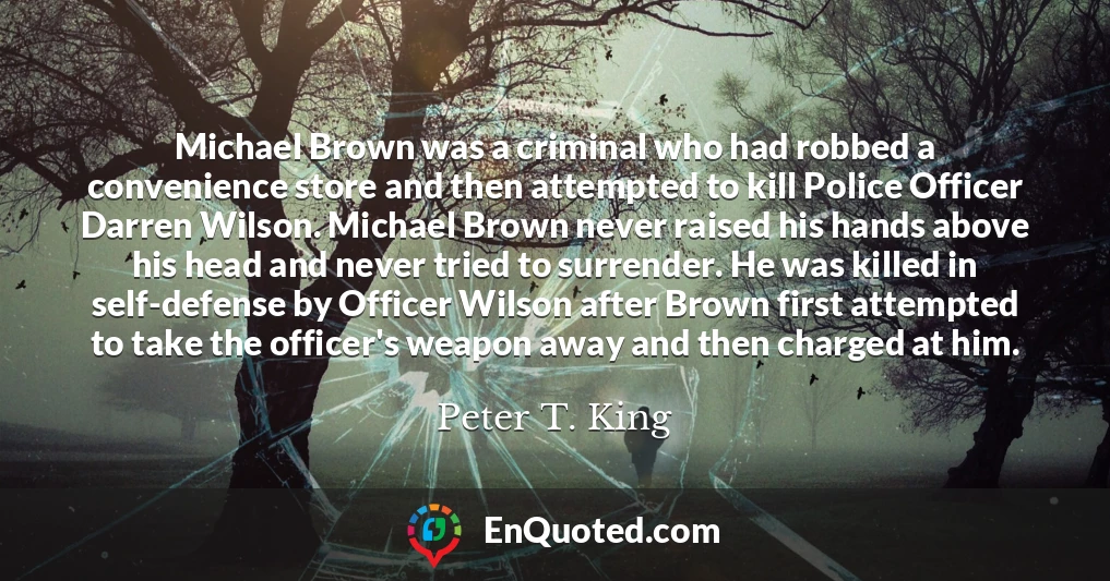 Michael Brown was a criminal who had robbed a convenience store and then attempted to kill Police Officer Darren Wilson. Michael Brown never raised his hands above his head and never tried to surrender. He was killed in self-defense by Officer Wilson after Brown first attempted to take the officer's weapon away and then charged at him.