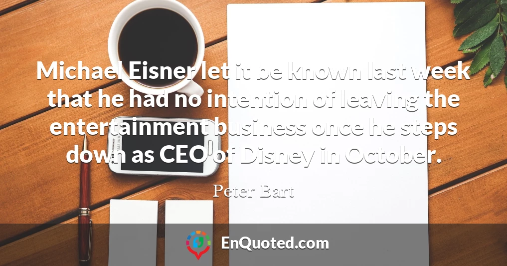 Michael Eisner let it be known last week that he had no intention of leaving the entertainment business once he steps down as CEO of Disney in October.