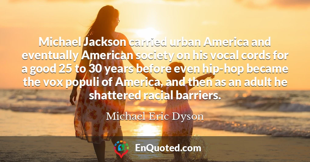 Michael Jackson carried urban America and eventually American society on his vocal cords for a good 25 to 30 years before even hip-hop became the vox populi of America, and then as an adult he shattered racial barriers.