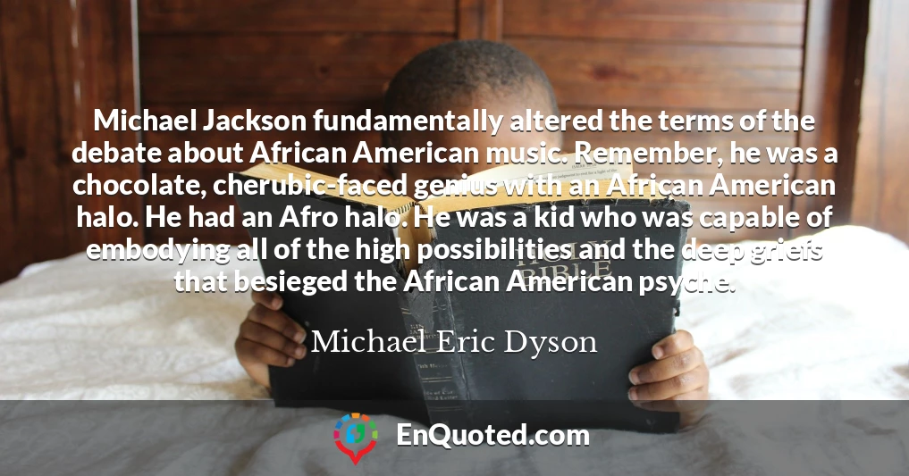 Michael Jackson fundamentally altered the terms of the debate about African American music. Remember, he was a chocolate, cherubic-faced genius with an African American halo. He had an Afro halo. He was a kid who was capable of embodying all of the high possibilities and the deep griefs that besieged the African American psyche.