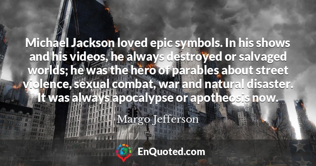 Michael Jackson loved epic symbols. In his shows and his videos, he always destroyed or salvaged worlds; he was the hero of parables about street violence, sexual combat, war and natural disaster. It was always apocalypse or apotheosis now.