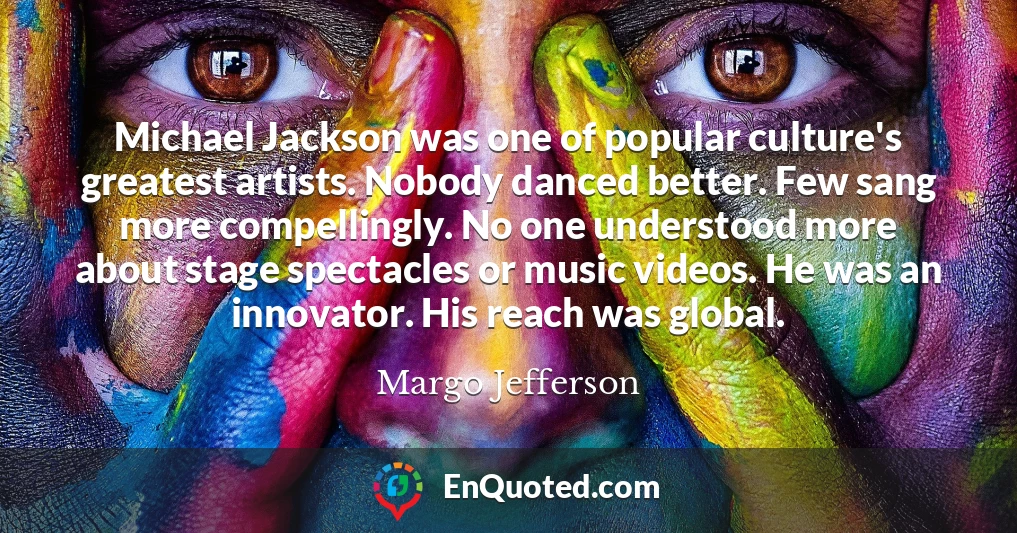 Michael Jackson was one of popular culture's greatest artists. Nobody danced better. Few sang more compellingly. No one understood more about stage spectacles or music videos. He was an innovator. His reach was global.