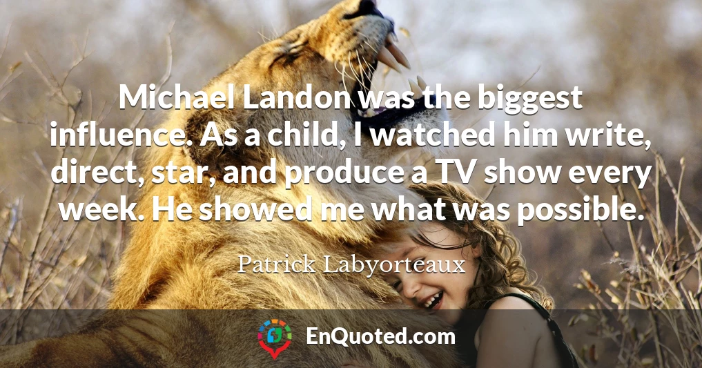 Michael Landon was the biggest influence. As a child, I watched him write, direct, star, and produce a TV show every week. He showed me what was possible.