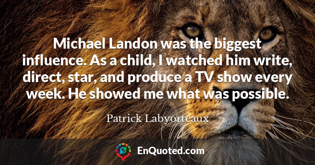 Michael Landon was the biggest influence. As a child, I watched him write, direct, star, and produce a TV show every week. He showed me what was possible.