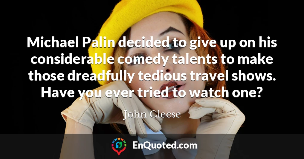Michael Palin decided to give up on his considerable comedy talents to make those dreadfully tedious travel shows. Have you ever tried to watch one?