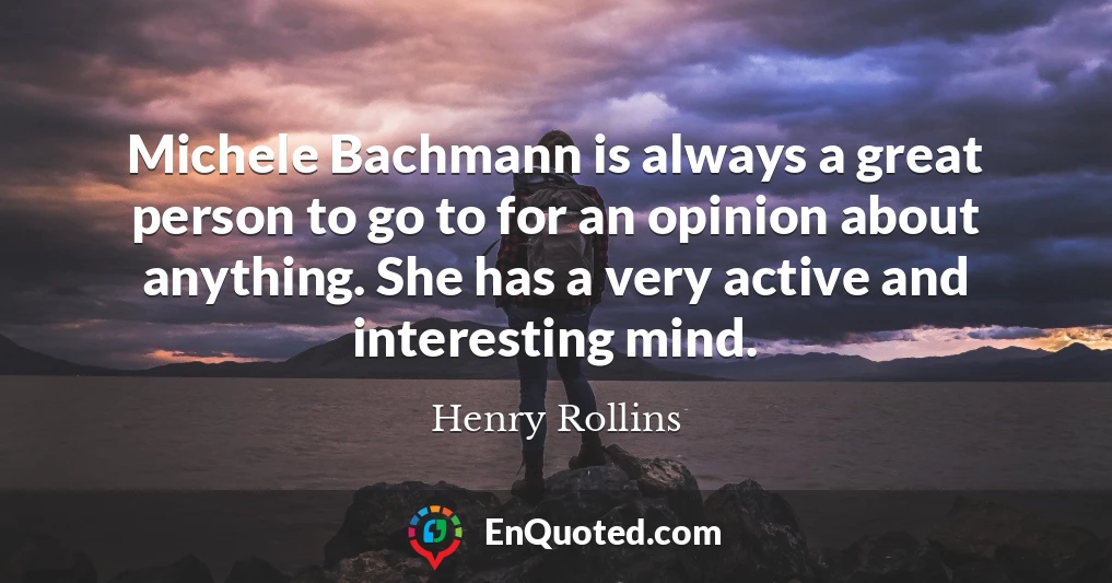 Michele Bachmann is always a great person to go to for an opinion about anything. She has a very active and interesting mind.