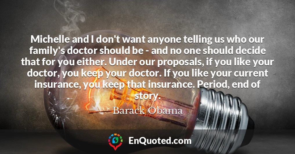 Michelle and I don't want anyone telling us who our family's doctor should be - and no one should decide that for you either. Under our proposals, if you like your doctor, you keep your doctor. If you like your current insurance, you keep that insurance. Period, end of story.