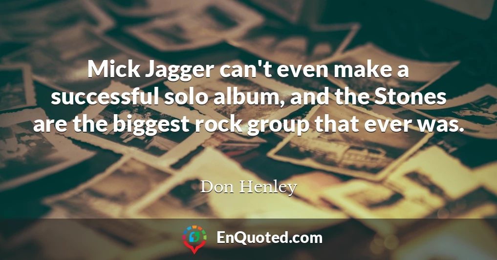Mick Jagger can't even make a successful solo album, and the Stones are the biggest rock group that ever was.
