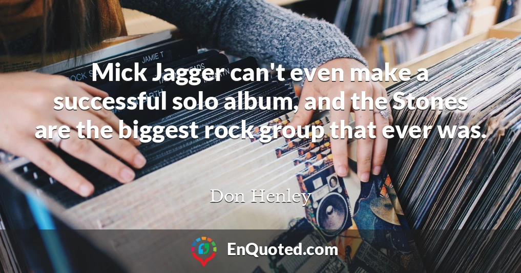 Mick Jagger can't even make a successful solo album, and the Stones are the biggest rock group that ever was.