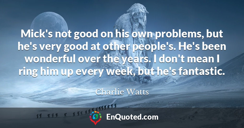 Mick's not good on his own problems, but he's very good at other people's. He's been wonderful over the years. I don't mean I ring him up every week, but he's fantastic.