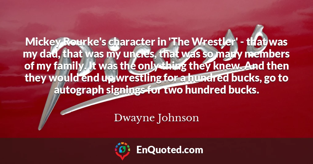 Mickey Rourke's character in 'The Wrestler' - that was my dad, that was my uncles, that was so many members of my family. It was the only thing they knew. And then they would end up wrestling for a hundred bucks, go to autograph signings for two hundred bucks.