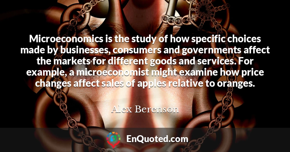 Microeconomics is the study of how specific choices made by businesses, consumers and governments affect the markets for different goods and services. For example, a microeconomist might examine how price changes affect sales of apples relative to oranges.