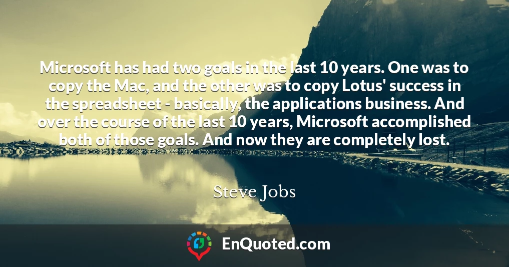 Microsoft has had two goals in the last 10 years. One was to copy the Mac, and the other was to copy Lotus' success in the spreadsheet - basically, the applications business. And over the course of the last 10 years, Microsoft accomplished both of those goals. And now they are completely lost.