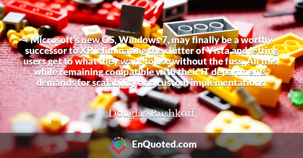 Microsoft's new OS, Windows 7, may finally be a worthy successor to XP, eliminating the clutter of Vista and letting users get to what they want to use without the fuss. All this, while remaining compatible with their IT departments' demands for scalability and custom implementations.