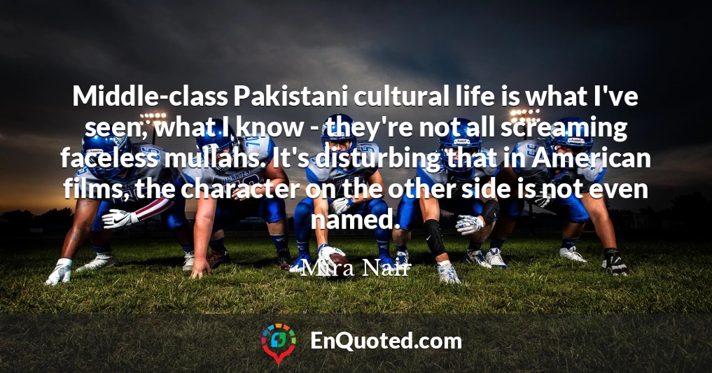 Middle-class Pakistani cultural life is what I've seen, what I know - they're not all screaming faceless mullahs. It's disturbing that in American films, the character on the other side is not even named.