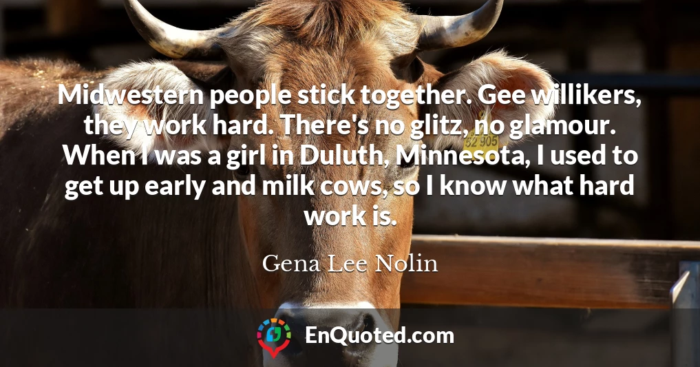 Midwestern people stick together. Gee willikers, they work hard. There's no glitz, no glamour. When I was a girl in Duluth, Minnesota, I used to get up early and milk cows, so I know what hard work is.