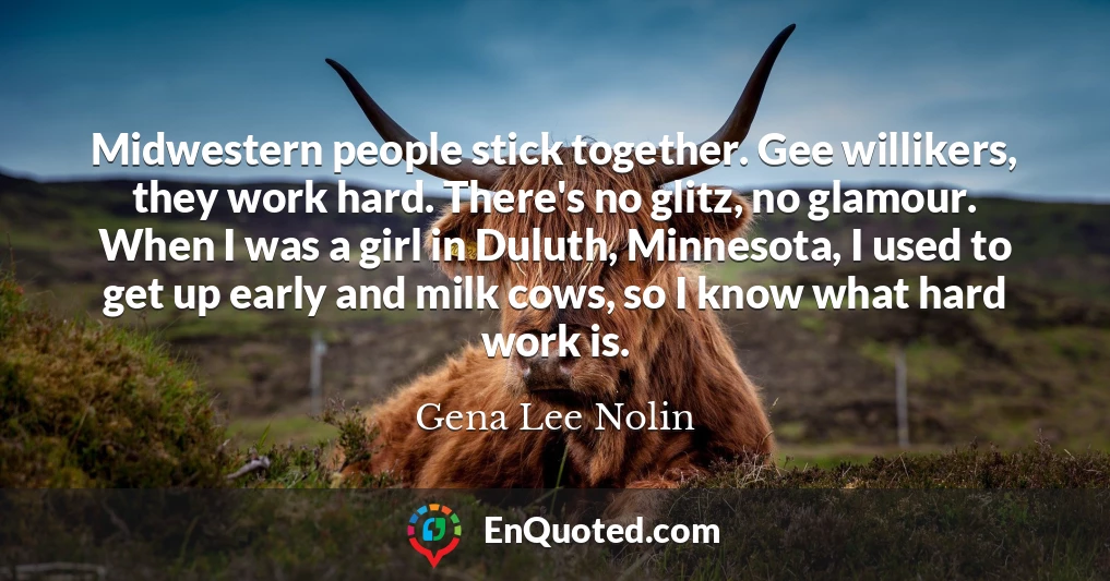 Midwestern people stick together. Gee willikers, they work hard. There's no glitz, no glamour. When I was a girl in Duluth, Minnesota, I used to get up early and milk cows, so I know what hard work is.