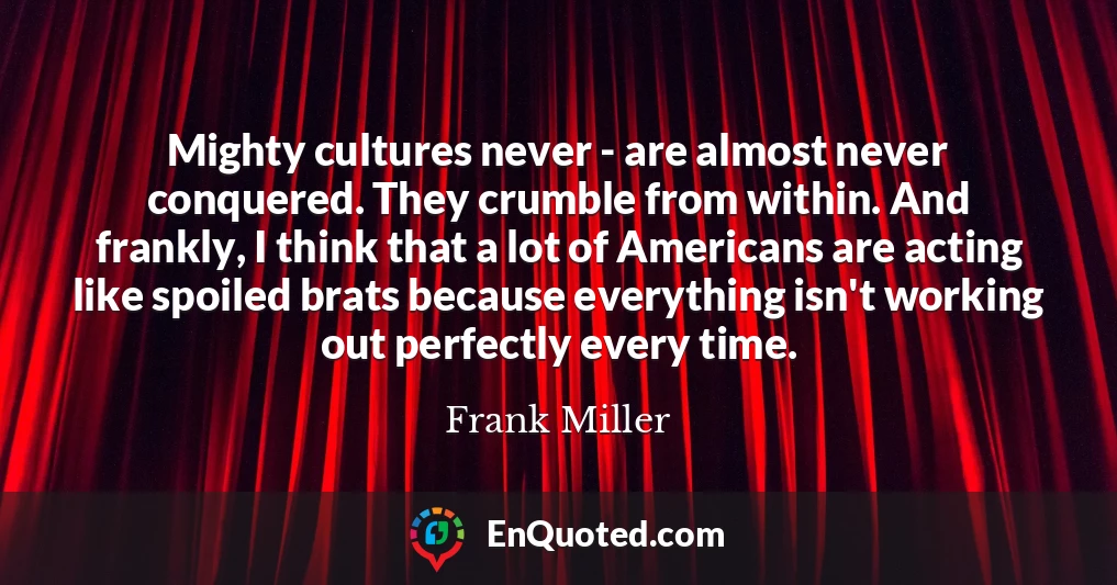 Mighty cultures never - are almost never conquered. They crumble from within. And frankly, I think that a lot of Americans are acting like spoiled brats because everything isn't working out perfectly every time.