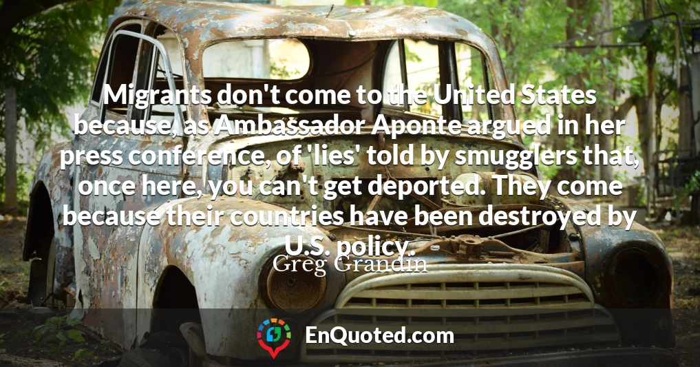 Migrants don't come to the United States because, as Ambassador Aponte argued in her press conference, of 'lies' told by smugglers that, once here, you can't get deported. They come because their countries have been destroyed by U.S. policy.