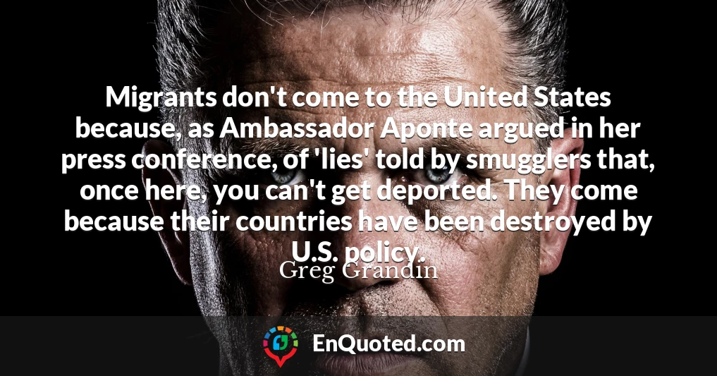 Migrants don't come to the United States because, as Ambassador Aponte argued in her press conference, of 'lies' told by smugglers that, once here, you can't get deported. They come because their countries have been destroyed by U.S. policy.