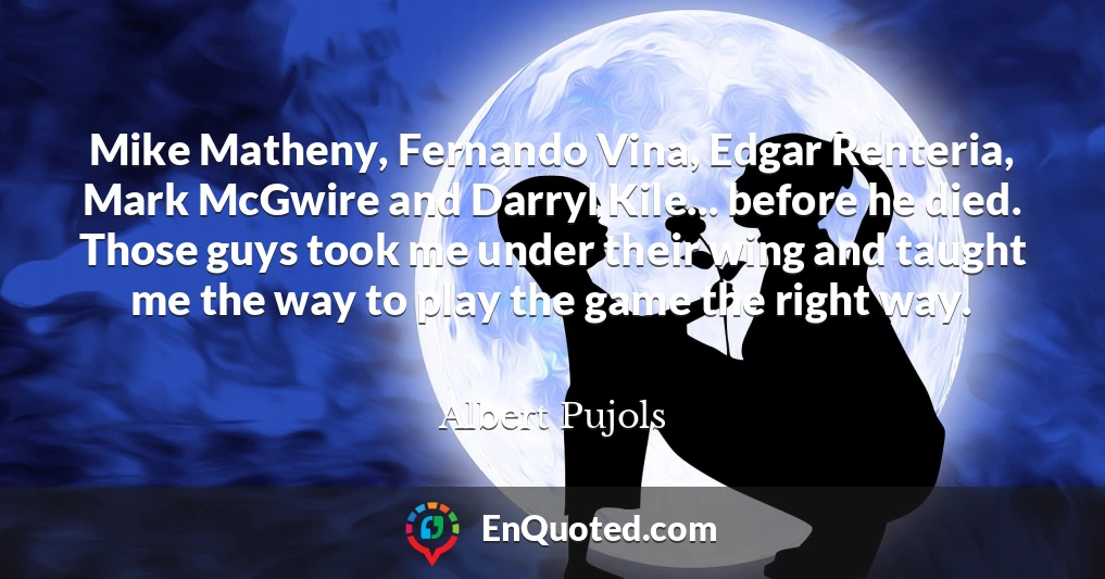 Mike Matheny, Fernando Vina, Edgar Renteria, Mark McGwire and Darryl Kile... before he died. Those guys took me under their wing and taught me the way to play the game the right way.