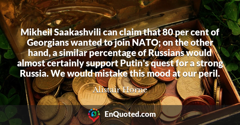 Mikheil Saakashvili can claim that 80 per cent of Georgians wanted to join NATO; on the other hand, a similar percentage of Russians would almost certainly support Putin's quest for a strong Russia. We would mistake this mood at our peril.