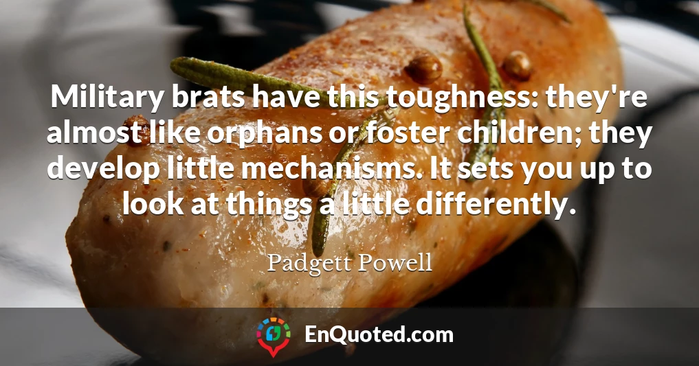 Military brats have this toughness: they're almost like orphans or foster children; they develop little mechanisms. It sets you up to look at things a little differently.
