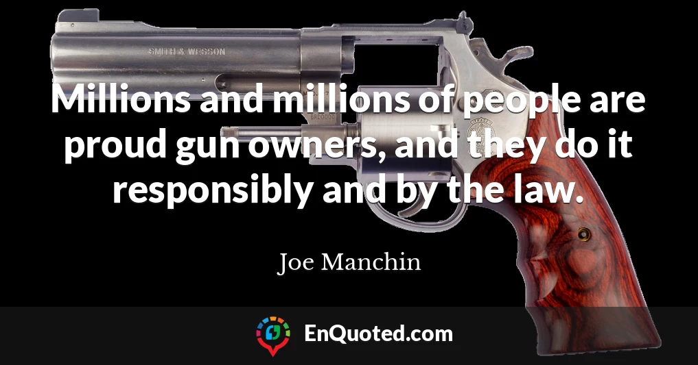 Millions and millions of people are proud gun owners, and they do it responsibly and by the law.