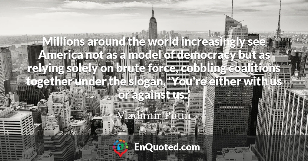 Millions around the world increasingly see America not as a model of democracy but as relying solely on brute force, cobbling coalitions together under the slogan, 'You're either with us or against us.'