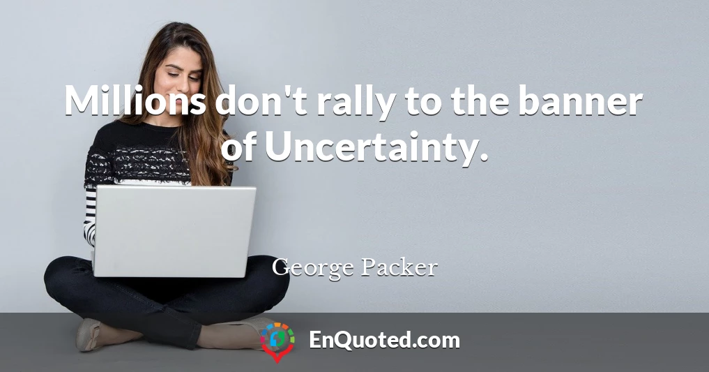 Millions don't rally to the banner of Uncertainty.