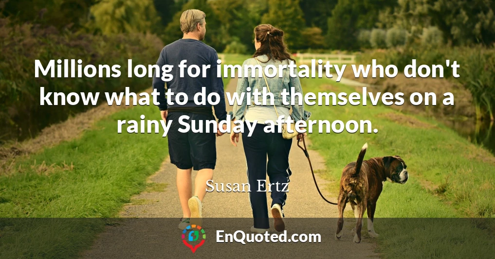 Millions long for immortality who don't know what to do with themselves on a rainy Sunday afternoon.