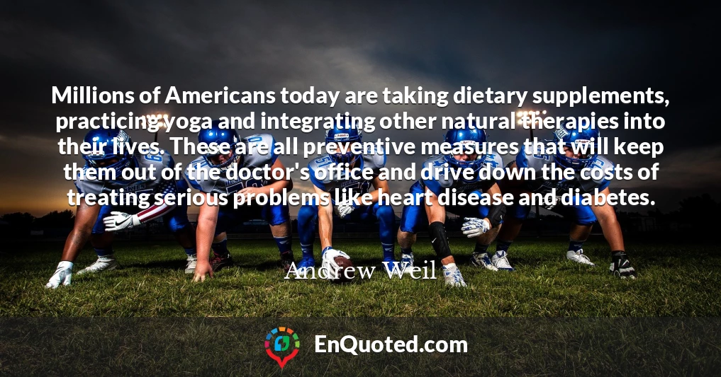 Millions of Americans today are taking dietary supplements, practicing yoga and integrating other natural therapies into their lives. These are all preventive measures that will keep them out of the doctor's office and drive down the costs of treating serious problems like heart disease and diabetes.