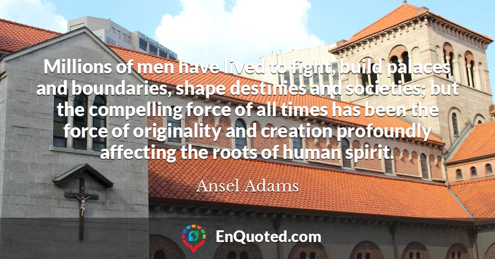 Millions of men have lived to fight, build palaces and boundaries, shape destinies and societies; but the compelling force of all times has been the force of originality and creation profoundly affecting the roots of human spirit.
