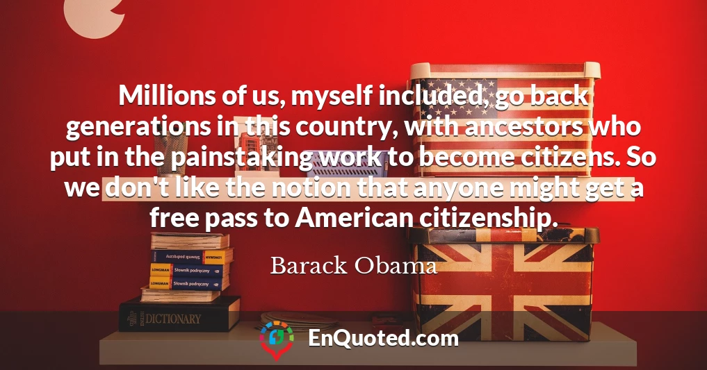 Millions of us, myself included, go back generations in this country, with ancestors who put in the painstaking work to become citizens. So we don't like the notion that anyone might get a free pass to American citizenship.