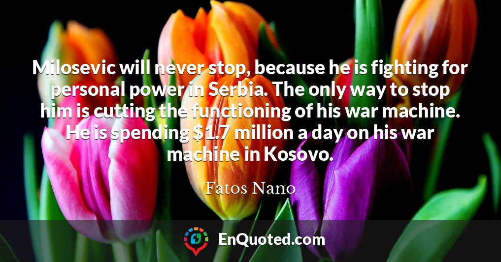 Milosevic will never stop, because he is fighting for personal power in Serbia. The only way to stop him is cutting the functioning of his war machine. He is spending $1.7 million a day on his war machine in Kosovo.